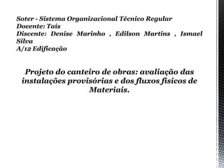 Soter - Sistema Organizacional Técnico Regular
Docente: Taís
Discente: Denise Marinho , Edilson Martins , Ismael
Silva
A/12 Edificação
Projeto do canteiro de obras: avaliação das
instalações provisórias e dos fluxos físicos de
Materiais.
 
