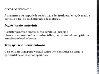 Áreas de produção
A argamassa numa posição centralizada dentro do canteiro, de modo a
diminuir o trajeto de distribuição de materiais.
Depósitos de materiais
Os materiais como blocos, tubos, cerâmica (azulejo e
piso), madeiramento dos telhados, telhas, eram estocados no pátio do
canteiro em local cobertos.
Transporte e movimentação
O sistema de transporte vertical sendo por elevadores de carga e
horizontal pelos próprios operários.
 