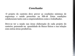 Conclusão
O projeto do canteiro deve prever as condições mínimas de
segurança e saúde prescritas na NR-18 .Estas condições
colaboraram tanto com a empreendedora como o trabalhador.
Deve-se ter a noção nas áreas elaboração de cada projeto do
canteiro, pensando na quantidade de fluxos físicos e sua relação
com outras áreas produtivas.
 