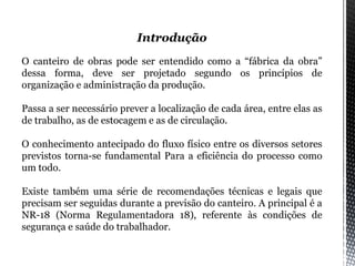 Introdução
O canteiro de obras pode ser entendido como a “fábrica da obra”
dessa forma, deve ser projetado segundo os princípios de
organização e administração da produção.
Passa a ser necessário prever a localização de cada área, entre elas as
de trabalho, as de estocagem e as de circulação.
O conhecimento antecipado do fluxo físico entre os diversos setores
previstos torna-se fundamental Para a eficiência do processo como
um todo.
Existe também uma série de recomendações técnicas e legais que
precisam ser seguidas durante a previsão do canteiro. A principal é a
NR-18 (Norma Regulamentadora 18), referente às condições de
segurança e saúde do trabalhador.
 