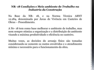 NR- 18 Condições e Meio ambiente de Trabalho na
Industria da Construção
Na Base da NR- 18, e na Norma Técnica ABNT
12.284, denominada por Áreas de Vivência em Canteiro de
Obras – Procedimento.
A Nr- 18 tem como base melhorar o ambiente de trabalho, mas
nem sempre otimiza a organização e a distribuição do ambiente
visando a máxima produtividade e eficiência no canteiro.
Muitas vezes, as decisões do arranjo físico são tomadas
considerando-se somente os custos envolvidos e o atendimento
mínimo e necessário para o funcionamento da obra.
 