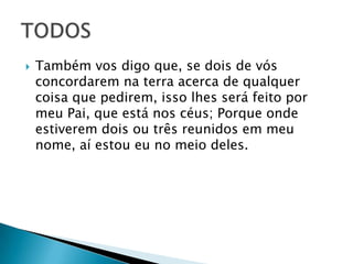  Também vos digo que, se dois de vós
concordarem na terra acerca de qualquer
coisa que pedirem, isso lhes será feito por
meu Pai, que está nos céus; Porque onde
estiverem dois ou três reunidos em meu
nome, aí estou eu no meio deles.
 