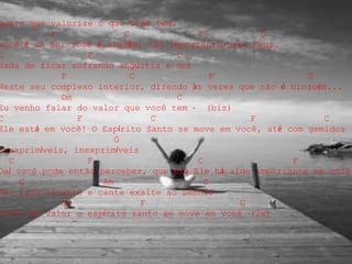 Quero que valorize o que você tem.
F C F G
Você é um ser você é alguém, tão importante para Deus.
C F C
Nada de ficar sofrendo angústia e dor
F C F G
Neste seu complexo interior, dizendo às vezes que não é ninguém...
Dm C
Eu venho falar do valor que você tem - (bis)
C F C F C
Ele está em você! O Espírito Santo se move em você, até com gemidos
G
Inexprimíveis, inexprimíveis
C F C F
Daí você pode então perceber, que prá Ele há algo importante em você
C Am G
Por isso levante e cante exalte ao Senhor
Am F G
Você tem valor o espírito santo se move em você -(2x)
 