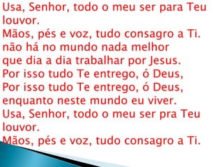 Usa, Senhor, todo o meu ser para Teu
louvor.
Mãos, pés e voz, tudo consagro a Ti.
não há no mundo nada melhor
que dia a dia trabalhar por Jesus.
Por isso tudo Te entrego, ó Deus,
Por isso tudo Te entrego, ó Deus,
enquanto neste mundo eu viver.
Usa, Senhor, todo o meu ser pra Teu
louvor.
Mãos, pés e voz, tudo consagro a Ti.
 