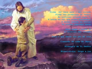Firme oh! Deus está o meu coração
Firme nas promessas do Senhor
Eu continuo olhando para Ti
E assim eu sei que posso prosseguir
E mesmo quando eu chorar
As minhas lágrimas serão
Para regar a minha fé
E consolar meu coração
Pois o que chora aos pés da cruz
Clamando em nome de Jesus
Alcançará de Ti Senhor
Misericórdia Graça e luz
 