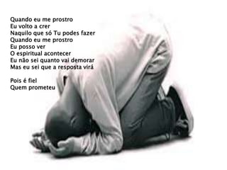 Quando eu me prostro
Eu volto a crer
Naquilo que só Tu podes fazer
Quando eu me prostro
Eu posso ver
O espiritual acontecer
Eu não sei quanto vai demorar
Mas eu sei que a resposta virá
Pois é fiel
Quem prometeu
 