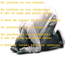 De joelhos eu vou avançar
De joelhos eu vou conquistar
E não há nada que possa deter
O Deus de Israel há de se levantar
De joelhos eu vou avançar
De joelhos eu vou conquistar
E não há nada que possa deter
O Deus de Israel há de se levantar
 