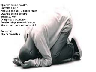 Quando eu me prostro
Eu volto a crer
Naquilo que só Tu podes fazer
Quando eu me prostro
Eu posso ver
O espiritual acontecer
Eu não sei quanto vai demorar
Mas eu sei que a resposta virá
Pois é fiel
Quem prometeu
 