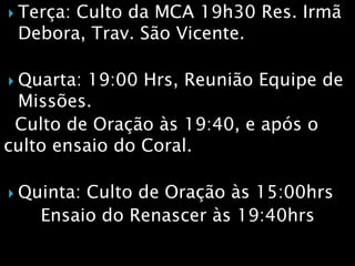  Terça: Culto da MCA 19h30 Res. Irmã
Debora, Trav. São Vicente.
 Quarta: 19:00 Hrs, Reunião Equipe de
Missões.
Culto de Oração às 19:40, e após o
culto ensaio do Coral.
 Quinta: Culto de Oração às 15:00hrs
Ensaio do Renascer às 19:40hrs
 
