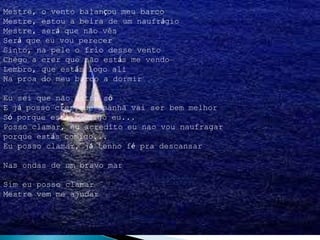 Mestre, o vento balançou meu barco
Mestre, estou a beira de um naufrágio
Mestre, será que não vês
Será que eu vou perecer
Sinto, na pele o frio desse vento
Chego a crer que não estás me vendo
Lembro, que estás logo ali
Na proa do meu barco a dormir
Eu sei que não estou só
E já posso crer que amanhã vai ser bem melhor
Só porque estás comigo eu...
Posso clamar, eu acredito eu nao vou naufragar
porque estás comigo...
Eu posso clamar, já tenho fé pra descansar
Nas ondas de um bravo mar
Sim eu posso clamar
Mestre vem me ajudar
 