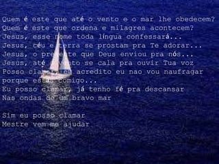 Quem é este que até o vento e o mar lhe obedecem?
Quem é este que ordena e milagres acontecem?
Jesus, esse nome toda língua confessará...
Jesus, céu e terra se prostam pra Te adorar...
Jesus, o presente que Deus enviou pra nós...
Jesus, até o vento se cala pra ouvir Tua voz
Posso clamar, eu acredito eu nao vou naufragar
porque estás comigo...
Eu posso clamar, já tenho fé pra descansar
Nas ondas de um bravo mar
Sim eu posso clamar
Mestre vem me ajudar
 