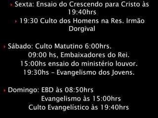  Sexta: Ensaio do Crescendo para Cristo às
19:40hrs
 19:30 Culto dos Homens na Res. Irmão
Dorgival
 Sábado: Culto Matutino 6:00hrs.
09:00 hs, Embaixadores do Rei.
15:00hs ensaio do ministério louvor.
19:30hs – Evangelismo dos Jovens.
 Domingo: EBD às 08:50hrs
Evangelismo às 15:00hrs
Culto Evangelístico às 19:40hrs
 