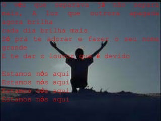 O véu que separava já não separa
mais, A luz que outrora apagada
agora brilha
cada dia brilha mais
Só pra te adorar e fazer o seu nome
grande
E te dar o louvor que é devido
Estamos nós aqui
Estamos nós aqui
Estamos nós aqui
Estamos nós aqui
 
