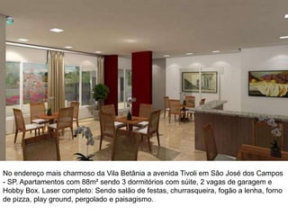 No endereço mais charmoso da Vila Betânia a avenida Tivoli em São José dos Campos
- SP. Apartamentos com 88m² sendo 3 dormitórios com súite, 2 vagas de garagem e
Hobby Box. Laser completo: Sendo salão de festas, churrasqueira, fogão a lenha, forno
de pizza, play ground, pergolado e paisagismo.
 