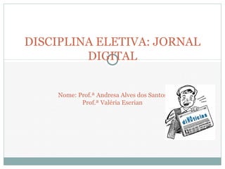 DISCIPLINA ELETIVA: JORNAL
DIGITAL
Nome: Prof.ª Andresa Alves dos Santos
Prof.ª Valéria Eserian
 