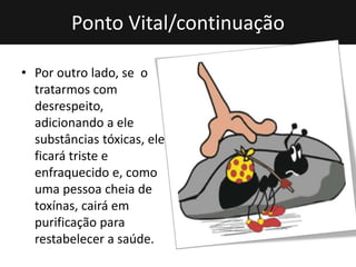 Ponto Vital/continuação
• Por outro lado, se o
tratarmos com
desrespeito,
adicionando a ele
substâncias tóxicas, ele
ficará triste e
enfraquecido e, como
uma pessoa cheia de
toxínas, cairá em
purificação para
restabelecer a saúde.
 