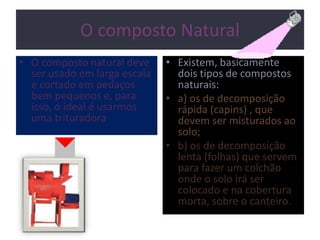 O composto Natural
• O composto natural deve
ser usado em larga escala
e cortado em pedaços
bem pequenos e, para
isso, o ideal é usarmos
uma trituradora
• Existem, basicamente
dois tipos de compostos
naturais:
• a) os de decomposição
rápida (capins) , que
devem ser misturados ao
solo;
• b) os de decomposição
lenta (folhas) que servem
para fazer um colchão
onde o solo irá ser
colocado e na cobertura
morta, sobre o canteiro.
 