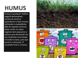 HUMUS
Humus é qualquer matéria
vegetal decomposta,
muitos de vocês já
aprenderam a fazer humus
utilizando o ecobaldinho.
Não há segredo nenhum,
basta cortar os restos
vegetais bem pequenos e
colocar para fermentar em
um recipiente com tampa
e furado na base, para que
escorra o chorume. O
resultado final é o humus.
 