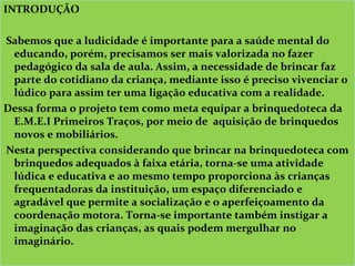 INTRODUÇÃO
 
 Sabemos que a ludicidade é importante para a saúde mental do 
educando, porém, precisamos ser mais valorizada no fazer 
pedagógico da sala de aula. Assim, a necessidade de brincar faz 
parte do cotidiano da criança, mediante isso é preciso vivenciar o 
lúdico para assim ter uma ligação educativa com a realidade. 
Dessa forma o projeto tem como meta equipar a brinquedoteca da 
E.M.E.I Primeiros Traços, por meio de  aquisição de brinquedos 
novos e mobiliários.
 Nesta perspectiva considerando que brincar na brinquedoteca com 
brinquedos adequados à faixa etária, torna-se uma atividade 
lúdica e educativa e ao mesmo tempo proporciona às crianças 
frequentadoras da instituição, um espaço diferenciado e 
agradável que permite a socialização e o aperfeiçoamento da 
coordenação motora. Torna-se importante também instigar a 
imaginação das crianças, as quais podem mergulhar no 
imaginário.
 
INTRODUÇÃO
 
 Sabemos que a ludicidade é importante para a saúde mental do 
educando, porém, precisamos ser mais valorizada no fazer 
pedagógico da sala de aula. Assim, a necessidade de brincar faz 
parte do cotidiano da criança, mediante isso é preciso vivenciar o 
lúdico para assim ter uma ligação educativa com a realidade. 
Dessa forma o projeto tem como meta equipar a brinquedoteca da 
E.M.E.I Primeiros Traços, por meio de  aquisição de brinquedos 
novos e mobiliários.
 Nesta perspectiva considerando que brincar na brinquedoteca com 
brinquedos adequados à faixa etária, torna-se uma atividade 
lúdica e educativa e ao mesmo tempo proporciona às crianças 
frequentadoras da instituição, um espaço diferenciado e 
agradável que permite a socialização e o aperfeiçoamento da 
coordenação motora. Torna-se importante também instigar a 
imaginação das crianças, as quais podem mergulhar no 
imaginário.
 
 