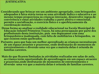 JUSTIFICATIVA
Considerando que brincar em um ambiente apropriado, com brinquedos
adequados à faixa etária torna-se uma atividade lúdica e educativa e ao
mesmo tempo proporciona às crianças interação, desenvolve regras de
convivência e estas atividades trabalha a parte afetiva e emocional,
permite a socialização, o exercício físico e o aperfeiçoamento da
coordenação motora.
Dessa forma ao analisar a realidade educacional na Escola Municipal de
Educação Infantil Primeiros Traços, há uma preocupação por parte dos
profissionais desta instituição, pois nos deparamos com uma
brinquedoteca inadequada, com falta de mobiliários e brinquedos, os
que existem estão quebrados.
Portanto, para que haja um melhor aprendizado as crianças necessitaram
de um espaço atraente e prazeroso, onde desfrutarão de momentos de
entretenimento e diversão uma vez que a maioria delas é oriunda de
famílias carentes.
Mais do que ficarem limitadas às atividades realizadas em salas de aula,
as criança terão oportunidade de aprendizagem em um espaço atraente
e prazeroso,onde desfrutarão de momentos de entretenimento e
diversão uma vez que a maioria delas é oriunda de famílias carentes.
JUSTIFICATIVA
Considerando que brincar em um ambiente apropriado, com brinquedos
adequados à faixa etária torna-se uma atividade lúdica e educativa e ao
mesmo tempo proporciona às crianças interação, desenvolve regras de
convivência e estas atividades trabalha a parte afetiva e emocional,
permite a socialização, o exercício físico e o aperfeiçoamento da
coordenação motora.
Dessa forma ao analisar a realidade educacional na Escola Municipal de
Educação Infantil Primeiros Traços, há uma preocupação por parte dos
profissionais desta instituição, pois nos deparamos com uma
brinquedoteca inadequada, com falta de mobiliários e brinquedos, os
que existem estão quebrados.
Portanto, para que haja um melhor aprendizado as crianças necessitaram
de um espaço atraente e prazeroso, onde desfrutarão de momentos de
entretenimento e diversão uma vez que a maioria delas é oriunda de
famílias carentes.
Mais do que ficarem limitadas às atividades realizadas em salas de aula,
as criança terão oportunidade de aprendizagem em um espaço atraente
e prazeroso,onde desfrutarão de momentos de entretenimento e
diversão uma vez que a maioria delas é oriunda de famílias carentes.
 
