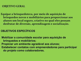  
OBJETIVO GERAL
Equipar a brinquedoteca, por meio de aquisição de
brinquedos novos e mobiliários para proporcionar aos
alunos um local seguro, criativo no qual eles possam
desfrutar de diversão, aprendizagem e socialização.
OBJETIVOS ESPECÍFICOS
Mobilizar a comunidade escolar para aquisição de
brinquedos e mobiliários;
Propiciar um ambiente agradável aos alunos;
Estabelecer contatos com empreendedores para participar
do projeto como colaboradores.
 
