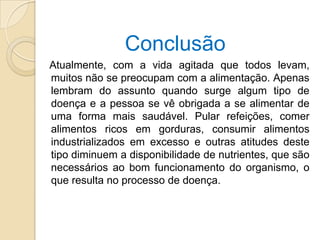 Conclusão
Atualmente, com a vida agitada que todos levam,
muitos não se preocupam com a alimentação. Apenas
lembram do assunto quando surge algum tipo de
doença e a pessoa se vê obrigada a se alimentar de
uma forma mais saudável. Pular refeições, comer
alimentos ricos em gorduras, consumir alimentos
industrializados em excesso e outras atitudes deste
tipo diminuem a disponibilidade de nutrientes, que são
necessários ao bom funcionamento do organismo, o
que resulta no processo de doença.
 