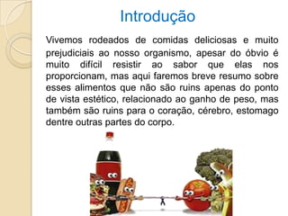 Introdução
Vivemos rodeados de comidas deliciosas e muito
prejudiciais ao nosso organismo, apesar do óbvio é
muito difícil resistir ao sabor que elas nos
proporcionam, mas aqui faremos breve resumo sobre
esses alimentos que não são ruins apenas do ponto
de vista estético, relacionado ao ganho de peso, mas
também são ruins para o coração, cérebro, estomago
dentre outras partes do corpo.
 