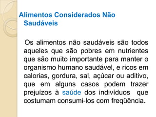 Alimentos Considerados Não
Saudáveis
Os alimentos não saudáveis são todos
aqueles que são pobres em nutrientes
que são muito importante para manter o
organismo humano saudável, e ricos em
calorias, gordura, sal, açúcar ou aditivo,
que em alguns casos podem trazer
prejuízos à saúde dos indivíduos que
costumam consumi-los com freqüência.
 