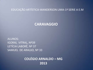 CARAVAGGIO
EDUCAÇÃO ARTÍSTICA-WANDERSON LIMA-1ª SERIE A E.M
ALUNOS:
IGORAL VITRAL, Nº39
LETÍCIA LABORÊ, Nº 37
SAMUEL DE ARAUJO, Nº 33
COLÉGIO ARNALDO – MG
2013
 