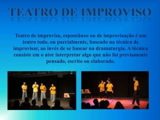 Teatro de improviso, espontâneo ou de improvisação é um
teatro todo, ou parcialmente, baseado na técnica de
improvisar, ao invés de se basear na dramaturgia. A técnica
consiste em o ator interpretar algo que não foi previamente
pensado, escrito ou elaborado.
 