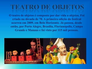 O teatro de objetos é composto por dar vida a objetos. Foi
criado na década de 70. A primeira edição do festival
ocorreu em 2009, em Belo Horizonte. Já passou, desde
então, por Porto Alegre, Brasília, Florianópolis, Campo
Grande e Manaus e foi visto por 115 mil pessoas.
 