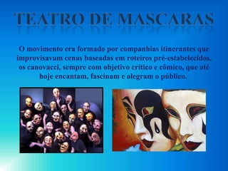 O movimento era formado por companhias itinerantes que
improvisavam cenas baseadas em roteiros pré-estabelecidos,
os canovacci, sempre com objetivo crítico e cômico, que até
hoje encantam, fascinam e alegram o público.
 