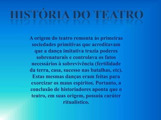 A origem do teatro remonta às primeiras
sociedades primitivas que acreditavam
que a dança imitativa trazia poderes
sobrenaturais e controlava os fatos
necessários à sobrevivência (fertilidade
da terra, casa, sucesso nas batalhas, etc).
Estas mesmas danças eram feitas para
exorcizar os maus espíritos. Portanto, a
conclusão de historiadores aponta que o
teatro, em suas origem, possuía caráter
ritualístico.
 