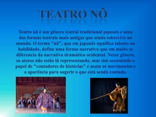 Teatro nô é um gênero teatral tradicional japonês e uma
das formas teatrais mais antigas que ainda sobrevive no
mundo. O termo "nô", que em japonês significa talento ou
habilidade, define uma forma narrativa que em muito se
diferencia da narrativa dramática ocidental. Nesse gênero,
os atores não estão lá representando, mas sim assumindo o
papel de "contadores de histórias" e usam os movimentos e
a aparência para sugerir o que está sendo contado.
 