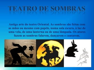 Antiga arte do teatro Oriental. As sombras são feitas com
as mãos ou mesmo com papéis, numa sala escura, à luz de
uma vela, de uma lanterna ou de uma lâmpada. Os atores
fazem as sombras falarem, dançarem e cantarem.
 