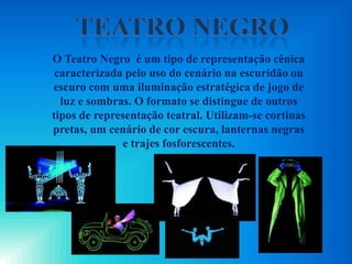 O Teatro Negro é um tipo de representação cênica
caracterizada pelo uso do cenário na escuridão ou
escuro com uma iluminação estratégica de jogo de
luz e sombras. O formato se distingue de outros
tipos de representação teatral. Utilizam-se cortinas
pretas, um cenário de cor escura, lanternas negras
e trajes fosforescentes.
 
