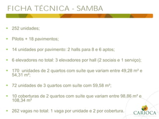 FICHA TÉCNICA - SAMBA
 252 unidades;
 Pilotis + 18 pavimentos;
 14 unidades por pavimento: 2 halls para 8 e 6 aptos;
 6 elevadores no total: 3 elevadores por hall (2 sociais e 1 serviço);
 170 unidades de 2 quartos com suíte que variam entre 49,28 m² e
54,31 m²;
 72 unidades de 3 quartos com suíte com 59,58 m²;
 10 coberturas de 2 quartos com suíte que variam entre 98,86 m² e
108,34 m²
 262 vagas no total: 1 vaga por unidade e 2 por cobertura.
 