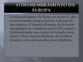 O enfraquecimento de Roma, no século V, deu-
se no momento em que ocorreu a divisão de
seu império. O Império Romano do Ocidente
reorganizou-se e manteve-se até 1453, quando
Constantinopla, sua capital, foi tomada pelos
turcos. Mas o Império Romano do Ocidente
desabou com a invasão dos povos Bárbaros.
 