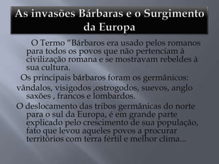 O Termo ―Bárbaros era usado pelos romanos
para todos os povos que não pertenciam à
civilização romana e se mostravam rebeldes à
sua cultura.
Os principais bárbaros foram os germânicos:
vândalos, visigodos ,ostrogodos, suevos, anglo
saxões , francos e lombardos.
O deslocamento das tribos germânicas do norte
para o sul da Europa, é em grande parte
explicado pelo crescimento de sua população,
fato que levou aqueles povos a procurar
territórios com terra fértil e melhor clima...
 