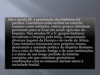 Até o século III, a penetração dos bárbaros foi
pacífica. Guerreiros eram aceitos no exército
romano como soldados, outros grupos obtinham
permissão para se fixar em zonas agrícolas do
Império. Nos séculos IV e V, grupos bárbaros
invadiram o Império pela força, conquistando
diversos lugares da Europa e do norte da África.
Esses bárbaros formaram seus próprios reinos,
destruindo a unidade política do Império Romano.
Era a crise do Mundo Antigo e de suas instituições,
e o início de um longo período da história
europeia, em que costumes germânicos
combinados com os romanos dariam início à
sociedade feudal.
 