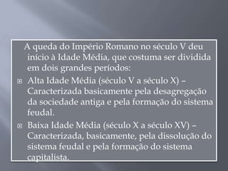 A queda do Império Romano no século V deu
início à Idade Média, que costuma ser dividida
em dois grandes períodos:
 Alta Idade Média (século V a século X) –
Caracterizada basicamente pela desagregação
da sociedade antiga e pela formação do sistema
feudal.
 Baixa Idade Média (século X a século XV) –
Caracterizada, basicamente, pela dissolução do
sistema feudal e pela formação do sistema
capitalista.
 