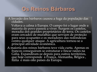 A Invasão dos bárbaros causou a fuga da população das
cidades.
Voltava a calma à Europa. O campo foi o lugar onde a
maioria do povo passou a viver. Surgem os castelos,
moradia dos grandes proprietários de terra. Os castelos
eram cercados de muralhas que serviam de proteção
para seus ocupantes e os moradores das redondezas
contra qualquer ataque. A agricultura tornou-se a
principal atividade econômica.
A maioria dos reinos bárbaros teve vida curta. Apenas os
francos conseguiram se estruturar e fincar raízes na
Gália. Expandiram-se depois para outros territórios,
que hoje corresponde à França, Alemanha, Bélgica ,
Itália e mais oito países da Europa.
 