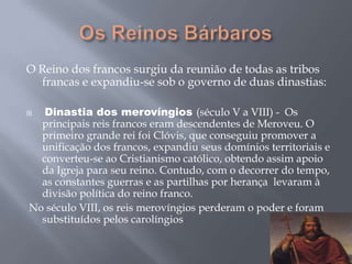 O Reino dos francos surgiu da reunião de todas as tribos
francas e expandiu-se sob o governo de duas dinastias:
 Dinastia dos merovíngios (século V a VIII) - Os
principais reis francos eram descendentes de Meroveu. O
primeiro grande rei foi Clóvis, que conseguiu promover a
unificação dos francos, expandiu seus domínios territoriais e
converteu-se ao Cristianismo católico, obtendo assim apoio
da Igreja para seu reino. Contudo, com o decorrer do tempo,
as constantes guerras e as partilhas por herança levaram à
divisão política do reino franco.
No século VIII, os reis merovíngios perderam o poder e foram
substituídos pelos carolíngios
 