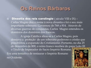  Dinastia dos reis carolíngio ( século VIII e IX) –
Carlos Magno deu o nome à nova dinastia e foi o seu mais
importante soberano. Governou de 768 a 814. Através de
diversas guerras de conquistas, Carlos Magno estendeu os
domínios dos domínios dos francos.
A igreja Católica aliou-se a Carlos Magno, pois
desejava a proteção de um soberano poderoso e cristão que
possibilitou a expansão do Cristianismo. Portanto, no dia 25
de dezembro de 800, o reino franco recebeu do papa Leão III
o Título de Imperador do Sacro Império Romano.
Era uma tentativa de restaurar o Império Romano
no Ocidente.
 