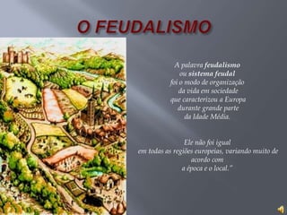 A palavra feudalismo
ou sistema feudal
foi o modo de organização
da vida em sociedade
que caracterizou a Europa
durante grande parte
da Idade Média.
Ele não foi igual
em todas as regiões europeias, variando muito de
acordo com
a época e o local.”
 