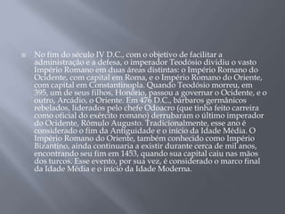  No fim do século IV D.C., com o objetivo de facilitar a
administração e a defesa, o imperador Teodósio dividiu o vasto
Império Romano em duas áreas distintas: o Império Romano do
Ocidente, com capital em Roma, e o Império Romano do Oriente,
com capital em Constantinopla. Quando Teodósio morreu, em
395, um de seus filhos, Honório, passou a governar o Ocidente, e o
outro, Arcádio, o Oriente. Em 476 D.C., bárbaros germânicos
rebelados, liderados pelo chefe Odoacro (que tinha feito carreira
como oficial do exército romano) derrubaram o último imperador
do Ocidente, Rômulo Augusto. Tradicionalmente, esse ano é
considerado o fim da Antiguidade e o início da Idade Média. O
Império Romano do Oriente, também conhecido como Império
Bizantino, ainda continuaria a existir durante cerca de mil anos,
encontrando seu fim em 1453, quando sua capital caiu nas mãos
dos turcos. Esse evento, por sua vez, é considerado o marco final
da Idade Média e o início da Idade Moderna.
 