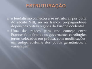  o feudalismo começou a se estruturar por volta
do século VIII, no rei franco, propagando-se
depois nas outras regiões da Europa ocidental.
 Uma das razões para esse começo entre
Francos foi o fato de os governantes carolíngios
terem colocados em prática, com modificações,
um antigo costume dos povos germânicos: a
vassalagem.
 