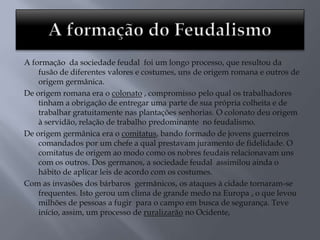 A formação da sociedade feudal foi um longo processo, que resultou da
fusão de diferentes valores e costumes, uns de origem romana e outros de
origem germânica.
De origem romana era o colonato , compromisso pelo qual os trabalhadores
tinham a obrigação de entregar uma parte de sua própria colheita e de
trabalhar gratuitamente nas plantações senhorias. O colonato deu origem
à servidão, relação de trabalho predominante no feudalismo.
De origem germânica era o comitatus, bando formado de jovens guerreiros
comandados por um chefe a qual prestavam juramento de fidelidade. O
comitatus de origem ao modo como os nobres feudais relacionavam uns
com os outros. Dos germanos, a sociedade feudal assimilou ainda o
hábito de aplicar leis de acordo com os costumes.
Com as invasões dos bárbaros germânicos, os ataques à cidade tornaram-se
frequentes. Isto gerou um clima de grande medo na Europa , o que levou
milhões de pessoas a fugir para o campo em busca de segurança. Teve
início, assim, um processo de ruralizarão no Ocidente,
 