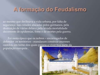 ao mesmo que declinava a vida urbana, por falta de
segurança nas cidades atacadas pelos germanos, pela
destruição de várias delas e pela levada mortalidade
decorrente de epidemias, fome e de mortes pela guerra.
Foi nesta época que os nobres – encarregados de
defender os territórios - mandaram construir enormes
castelos, em torno dos quais passou a viver boa parte da
população europeia .
 