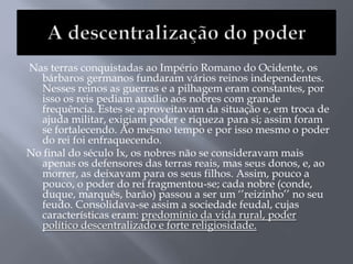 Nas terras conquistadas ao Império Romano do Ocidente, os
bárbaros germanos fundaram vários reinos independentes.
Nesses reinos as guerras e a pilhagem eram constantes, por
isso os reis pediam auxílio aos nobres com grande
frequência. Estes se aproveitavam da situação e, em troca de
ajuda militar, exigiam poder e riqueza para si; assim foram
se fortalecendo. Ao mesmo tempo e por isso mesmo o poder
do rei foi enfraquecendo.
No final do século Ix, os nobres não se consideravam mais
apenas os defensores das terras reais, mas seus donos, e, ao
morrer, as deixavam para os seus filhos. Assim, pouco a
pouco, o poder do rei fragmentou-se; cada nobre (conde,
duque, marquês, barão) passou a ser um ‗‘reizinho‘‘ no seu
feudo. Consolidava-se assim a sociedade feudal, cujas
características eram: predomínio da vida rural, poder
político descentralizado e forte religiosidade.
 